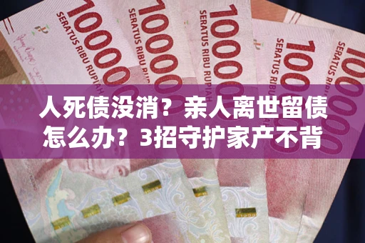 武汉人死债没消？亲人离世留债怎么办？3招守护家产不背锅